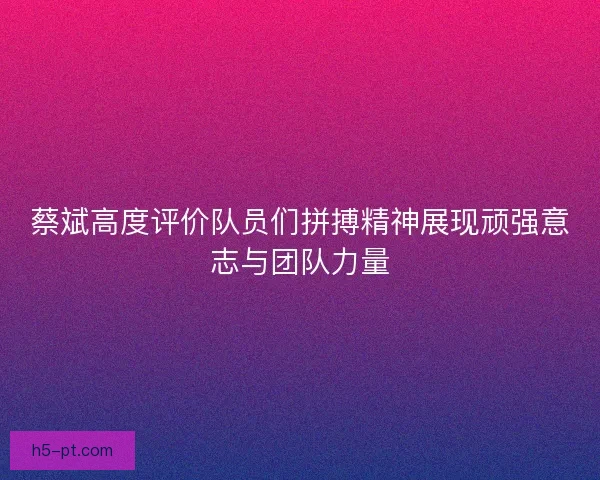 蔡斌高度评价队员们拼搏精神展现顽强意志与团队力量