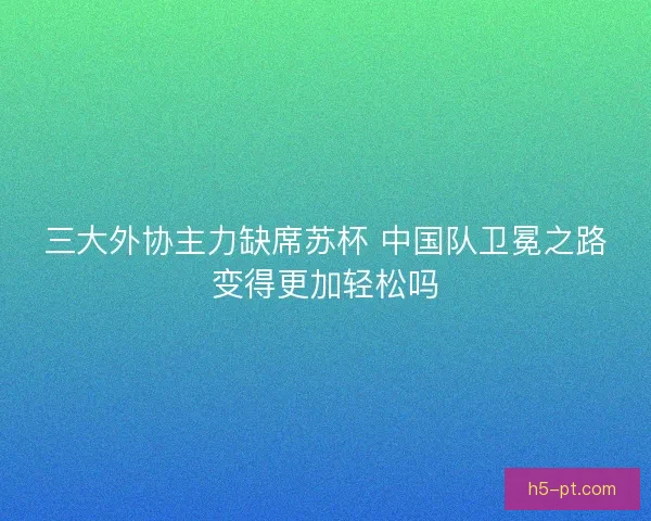 三大外协主力缺席苏杯 中国队卫冕之路变得更加轻松吗